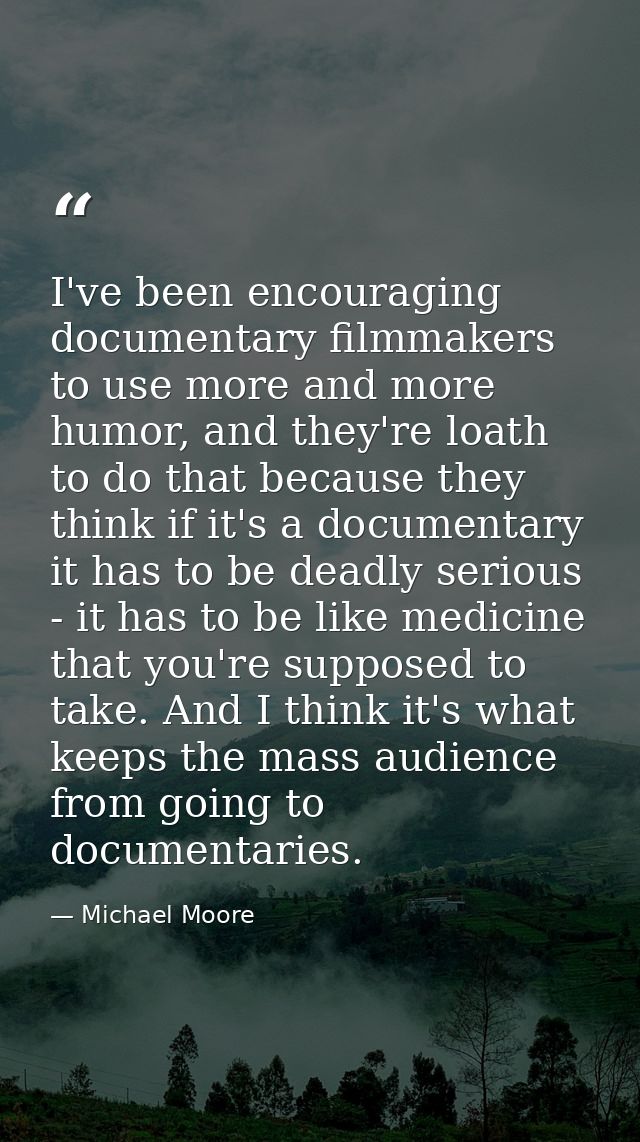 I've been encouraging documentary filmmakers to use more and more humor, and they're loath to do that because they think — Michael Moore