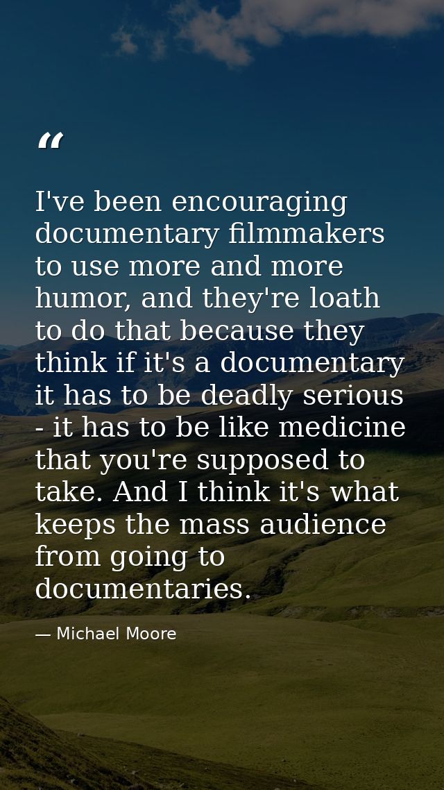 I've been encouraging documentary filmmakers to use more and more humor, and they're loath to do that because they think — Michael Moore