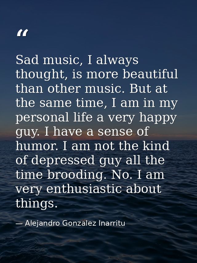Sad music, I always thought, is more beautiful than other music. But at the same time, I am in my personal life a very h — Alejandro Gonzalez Inarritu