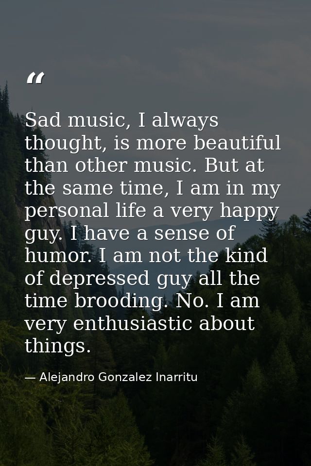 Sad music, I always thought, is more beautiful than other music. But at the same time, I am in my personal life a very h — Alejandro Gonzalez Inarritu