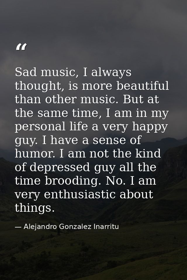 Sad music, I always thought, is more beautiful than other music. But at the same time, I am in my personal life a very h — Alejandro Gonzalez Inarritu