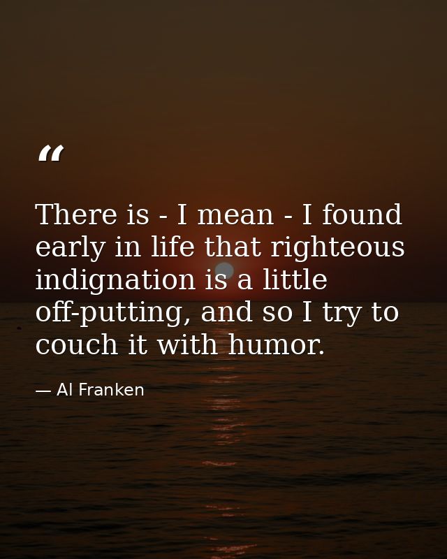 There is - I mean - I found early in life that righteous indignation is a little off-putting, and so I try to couch it w — Al Franken