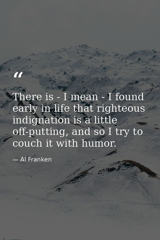 There is - I mean - I found early in life that righteous indignation is a little off-putting, and so I try to couch it w — Al Franken