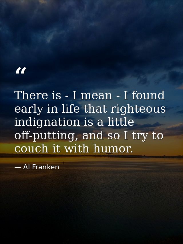 There is - I mean - I found early in life that righteous indignation is a little off-putting, and so I try to couch it w — Al Franken