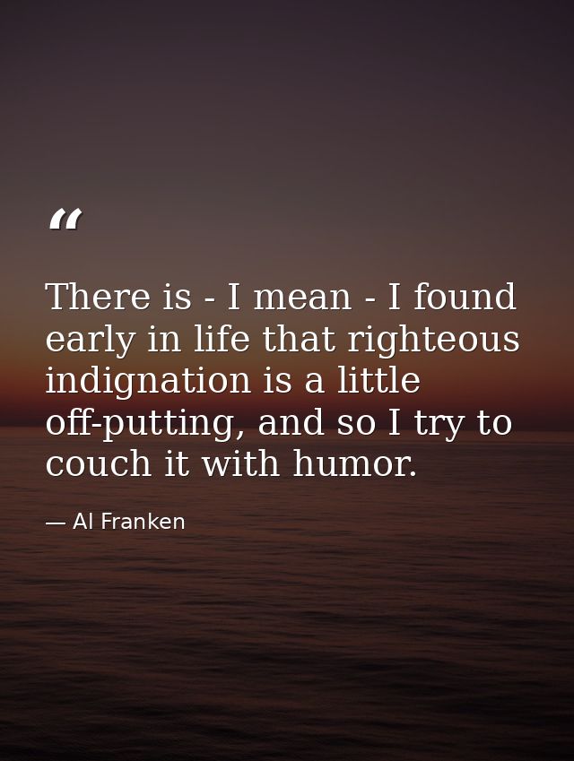 There is - I mean - I found early in life that righteous indignation is a little off-putting, and so I try to couch it w — Al Franken