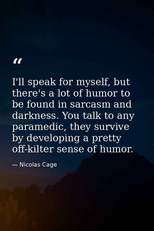 I'll speak for myself, but there's a lot of humor to be found in sarcasm and darkness. You talk to any paramedic, they s — Nicolas Cage
