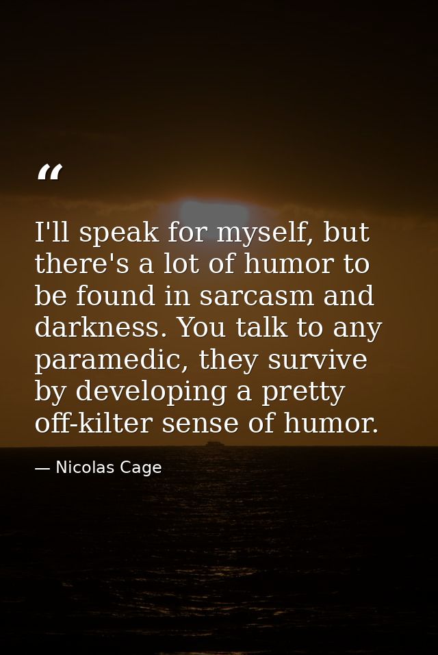 I'll speak for myself, but there's a lot of humor to be found in sarcasm and darkness. You talk to any paramedic, they s — Nicolas Cage