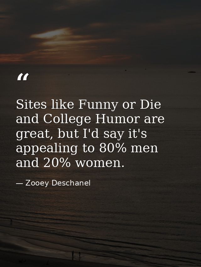 Sites like Funny or Die and College Humor are great, but I'd say it's appealing to 80% men and 20% women. — Zooey Deschanel