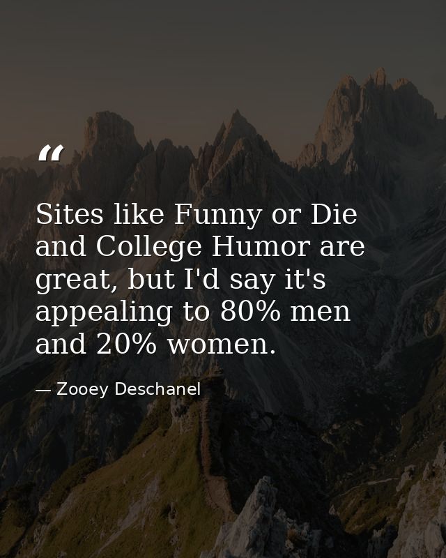 Sites like Funny or Die and College Humor are great, but I'd say it's appealing to 80% men and 20% women. — Zooey Deschanel