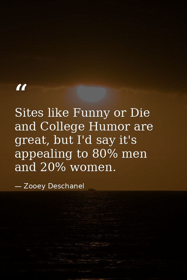 Sites like Funny or Die and College Humor are great, but I'd say it's appealing to 80% men and 20% women. — Zooey Deschanel
