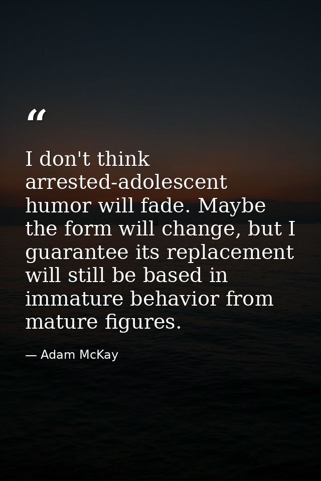 I don't think arrested-adolescent humor will fade. Maybe the form will change, but I guarantee its replacement will stil — Adam McKay