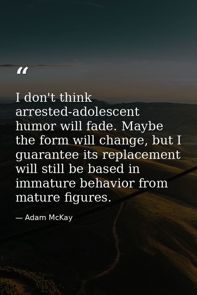 I don't think arrested-adolescent humor will fade. Maybe the form will change, but I guarantee its replacement will stil — Adam McKay