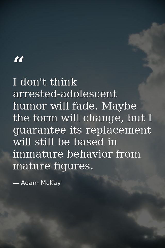 I don't think arrested-adolescent humor will fade. Maybe the form will change, but I guarantee its replacement will stil — Adam McKay