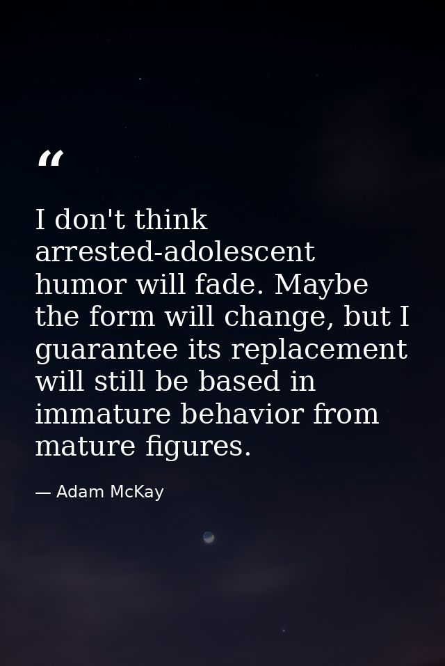 I don't think arrested-adolescent humor will fade. Maybe the form will change, but I guarantee its replacement will stil — Adam McKay