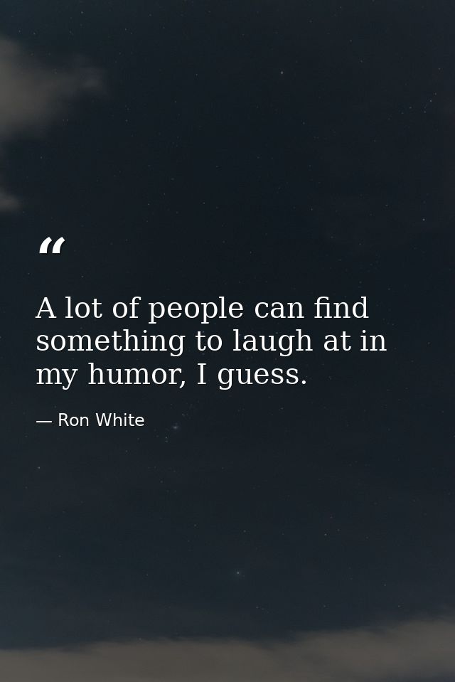 A lot of people can find something to laugh at in my humor, I guess. — Ron White