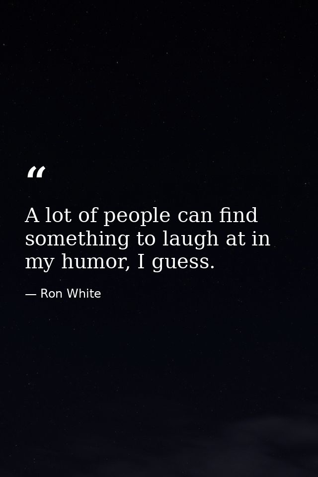A lot of people can find something to laugh at in my humor, I guess. — Ron White