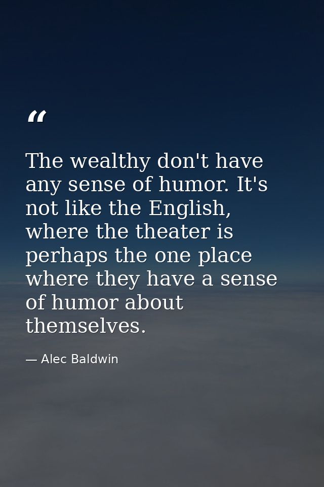 The wealthy don't have any sense of humor. It's not like the English, where the theater is perhaps the one place where t — Alec Baldwin