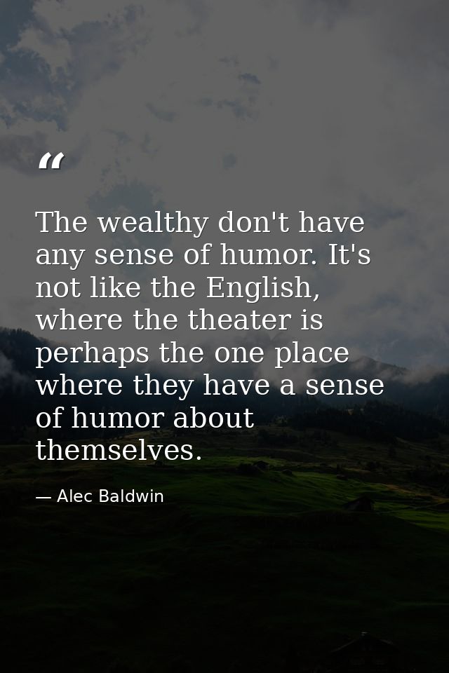 The wealthy don't have any sense of humor. It's not like the English, where the theater is perhaps the one place where t — Alec Baldwin