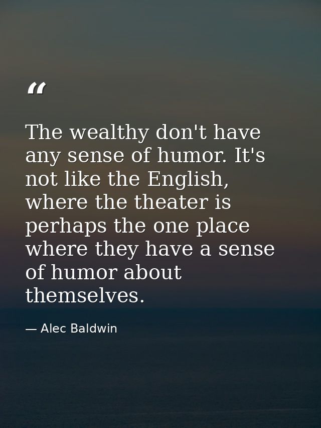 The wealthy don't have any sense of humor. It's not like the English, where the theater is perhaps the one place where t — Alec Baldwin