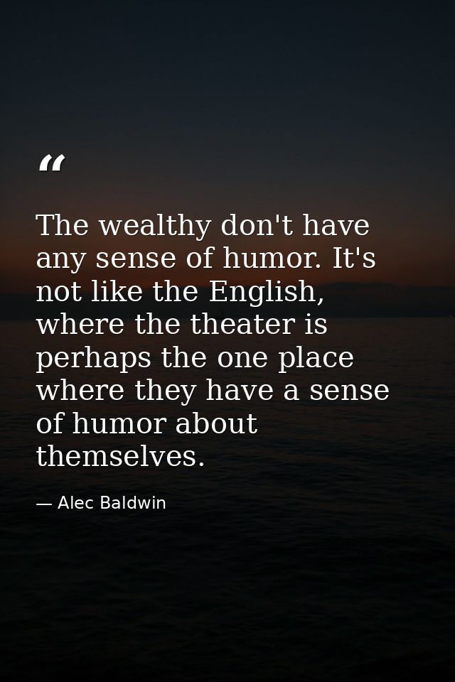 The wealthy don't have any sense of humor. It's not like the English, where the theater is perhaps the one place where t — Alec Baldwin