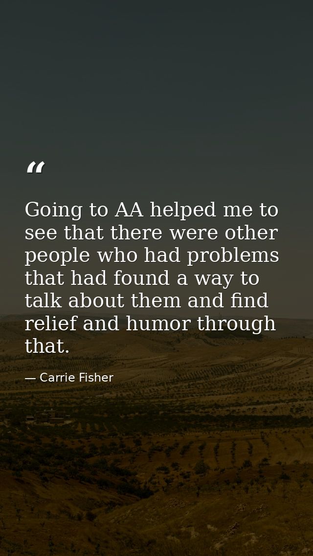 Going to AA helped me to see that there were other people who had problems that had found a way to talk about them and f — Carrie Fisher