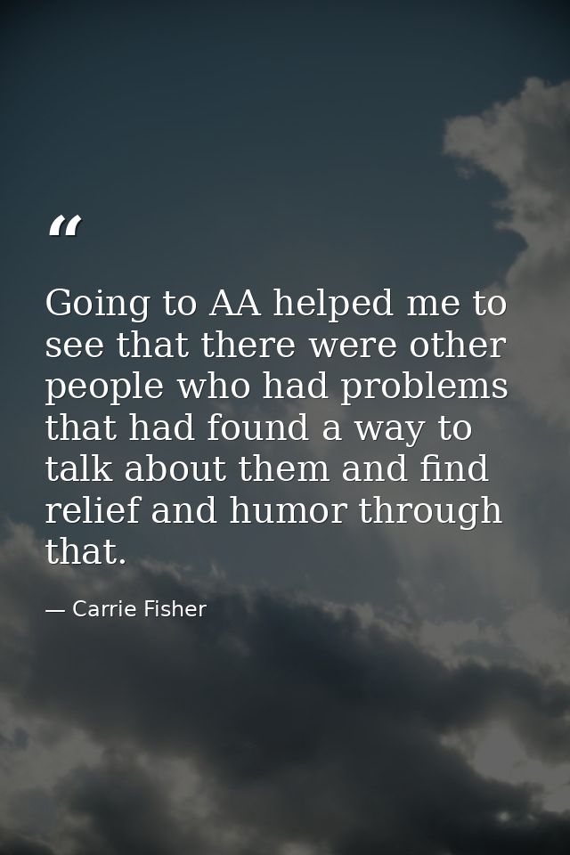 Going to AA helped me to see that there were other people who had problems that had found a way to talk about them and f — Carrie Fisher