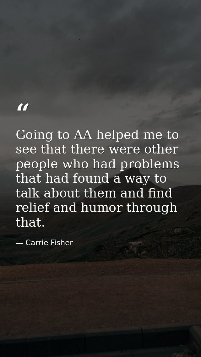 Going to AA helped me to see that there were other people who had problems that had found a way to talk about them and f — Carrie Fisher