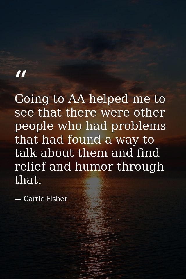 Going to AA helped me to see that there were other people who had problems that had found a way to talk about them and f — Carrie Fisher