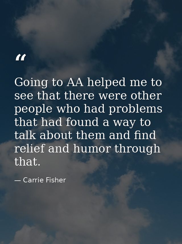 Going to AA helped me to see that there were other people who had problems that had found a way to talk about them and f — Carrie Fisher