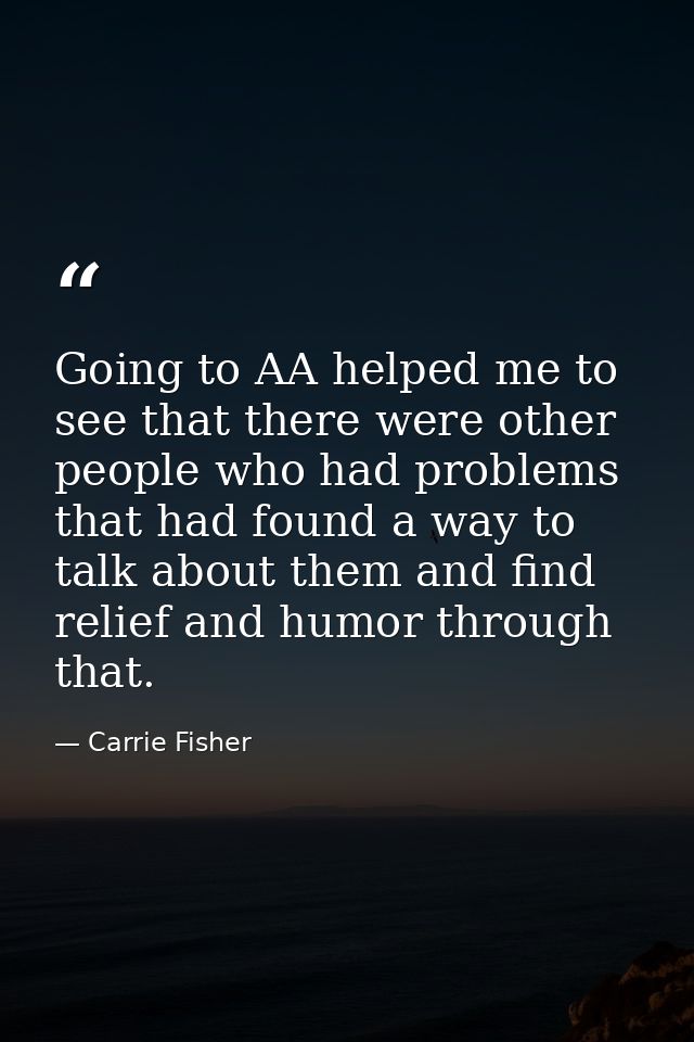 Going to AA helped me to see that there were other people who had problems that had found a way to talk about them and f — Carrie Fisher