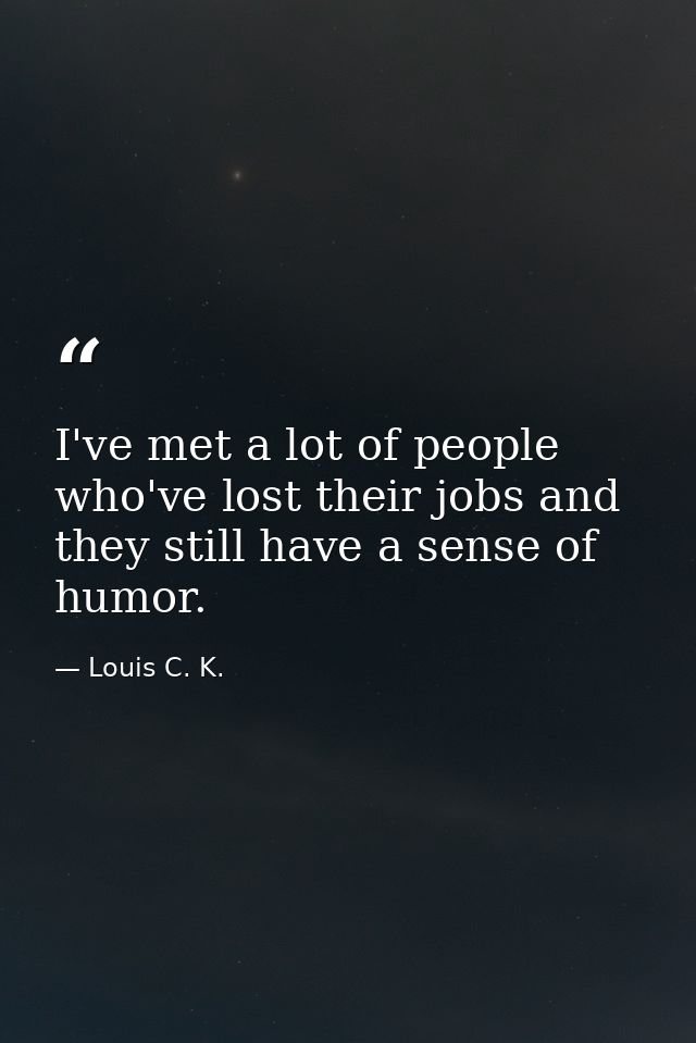 I've met a lot of people who've lost their jobs and they still have a sense of humor. — Louis C. K.