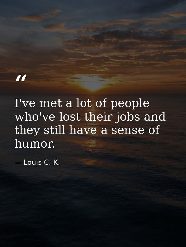 I've met a lot of people who've lost their jobs and they still have a sense of humor. — Louis C. K.