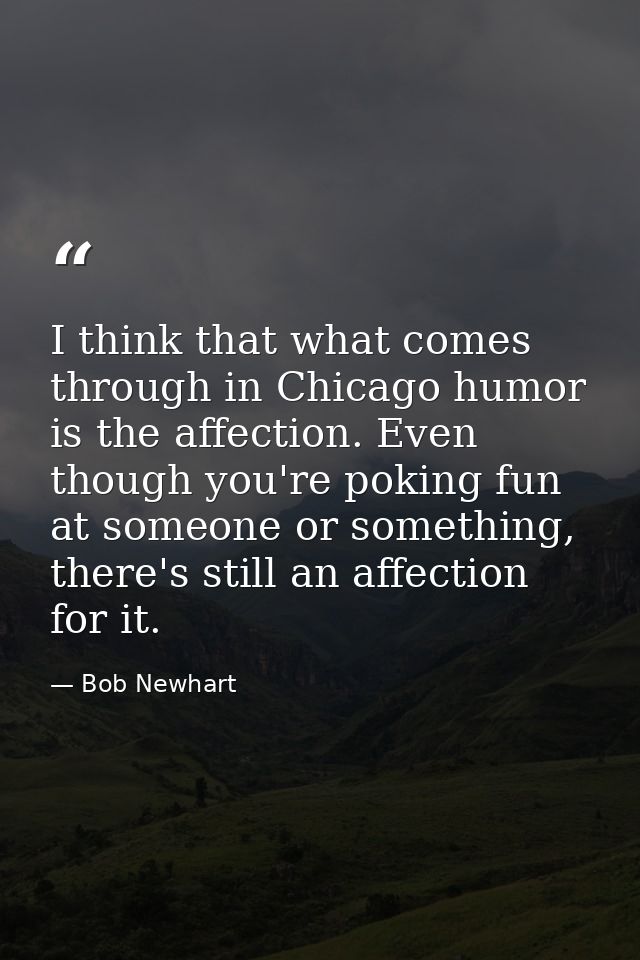 I think that what comes through in Chicago humor is the affection. Even though you're poking fun at someone or something — Bob Newhart