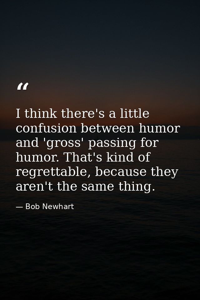 I think there's a little confusion between humor and 'gross' passing for humor. That's kind of regrettable, because they — Bob Newhart