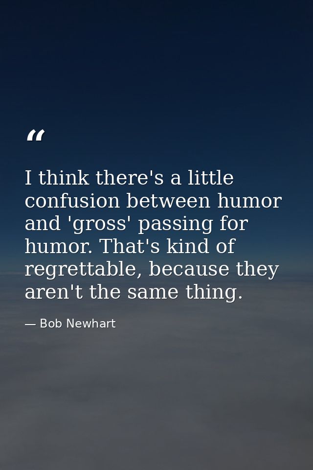 I think there's a little confusion between humor and 'gross' passing for humor. That's kind of regrettable, because they — Bob Newhart