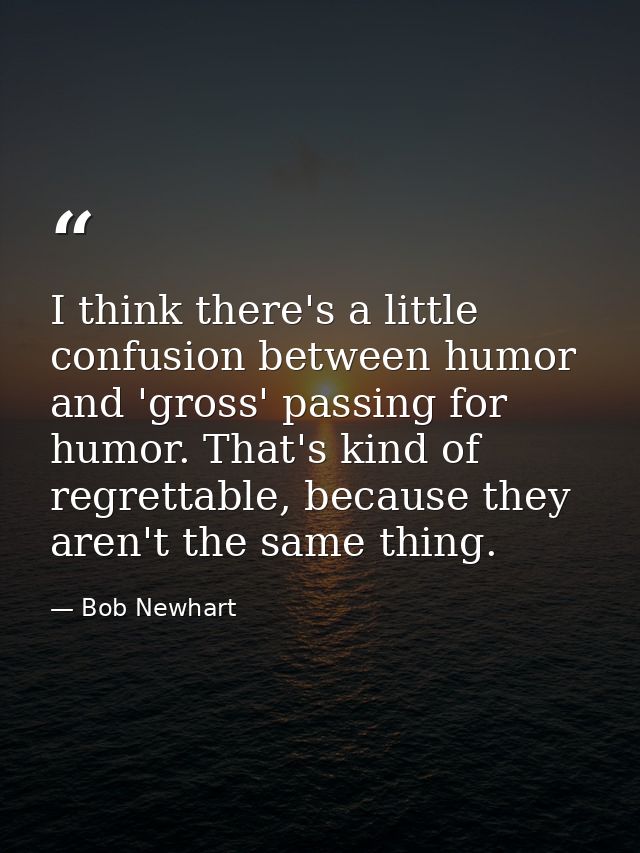 I think there's a little confusion between humor and 'gross' passing for humor. That's kind of regrettable, because they — Bob Newhart