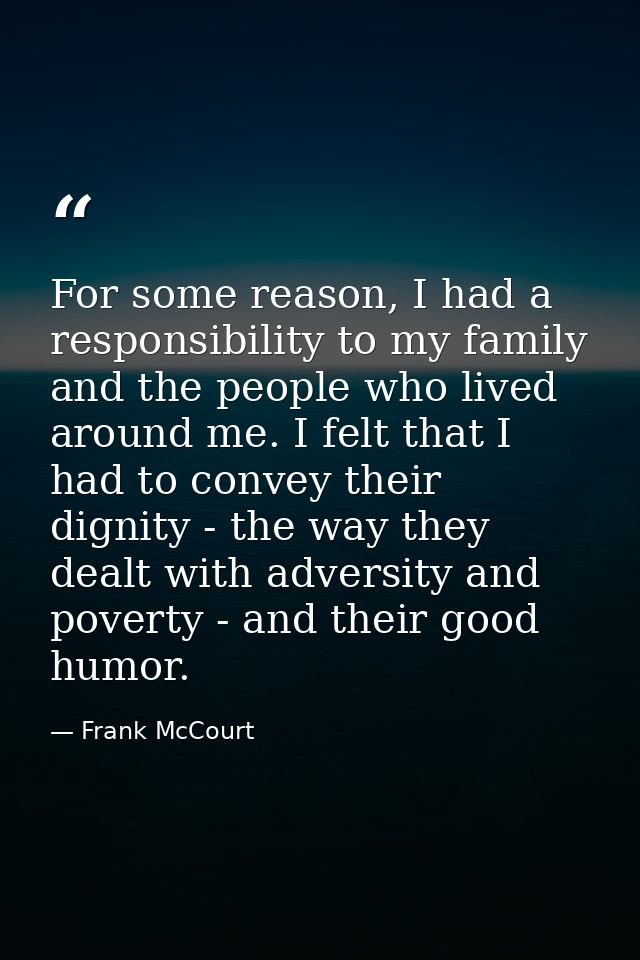 For some reason, I had a responsibility to my family and the people who lived around me. I felt that I had to convey the — Frank McCourt