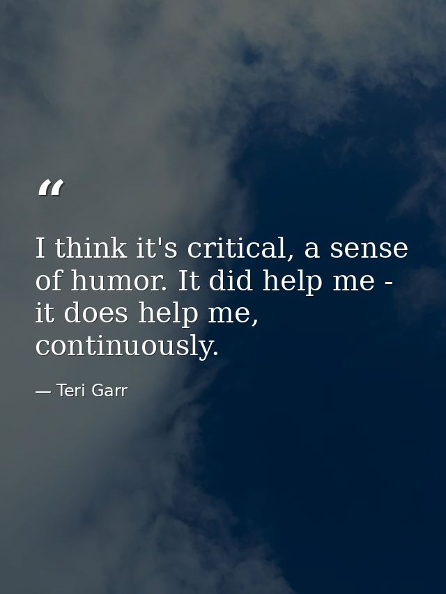 I think it's critical, a sense of humor. It did help me - it does help me, continuously. — Teri Garr