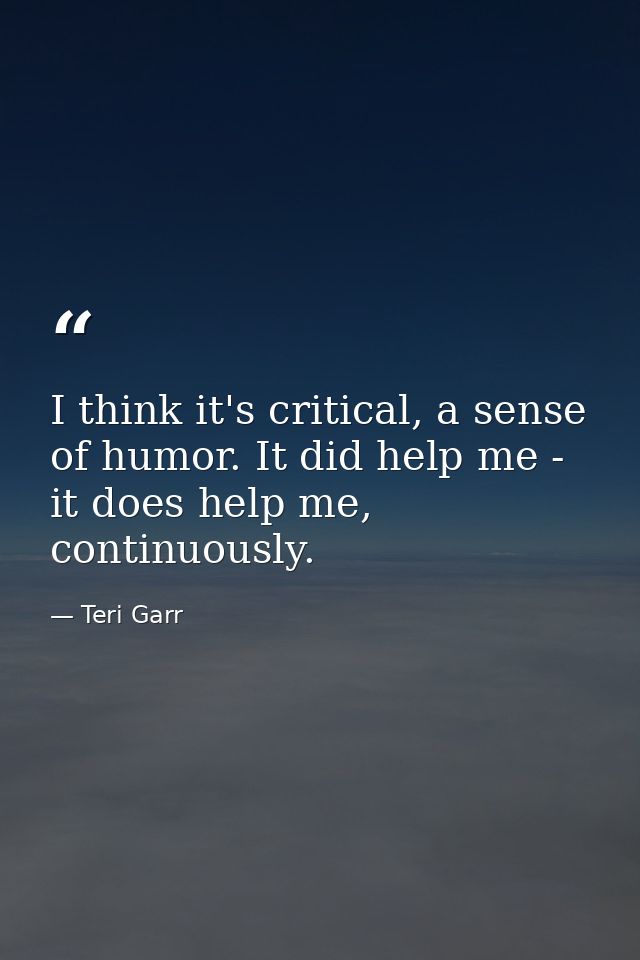 I think it's critical, a sense of humor. It did help me - it does help me, continuously. — Teri Garr