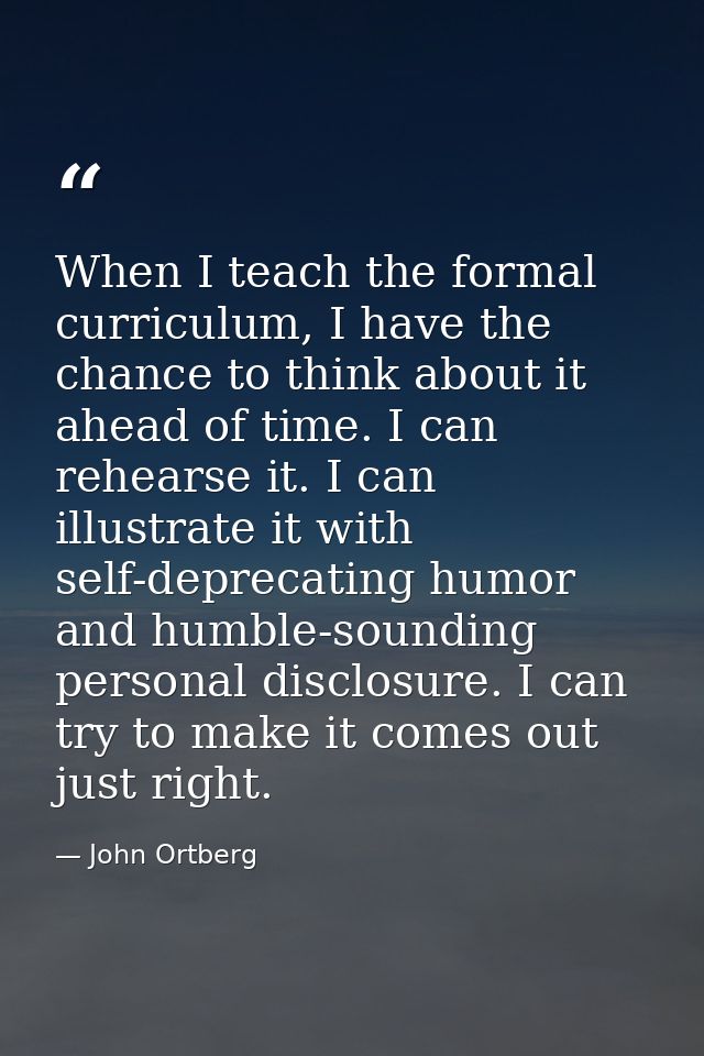 When I teach the formal curriculum, I have the chance to think about it ahead of time. I can rehearse it. I can illustra — John Ortberg