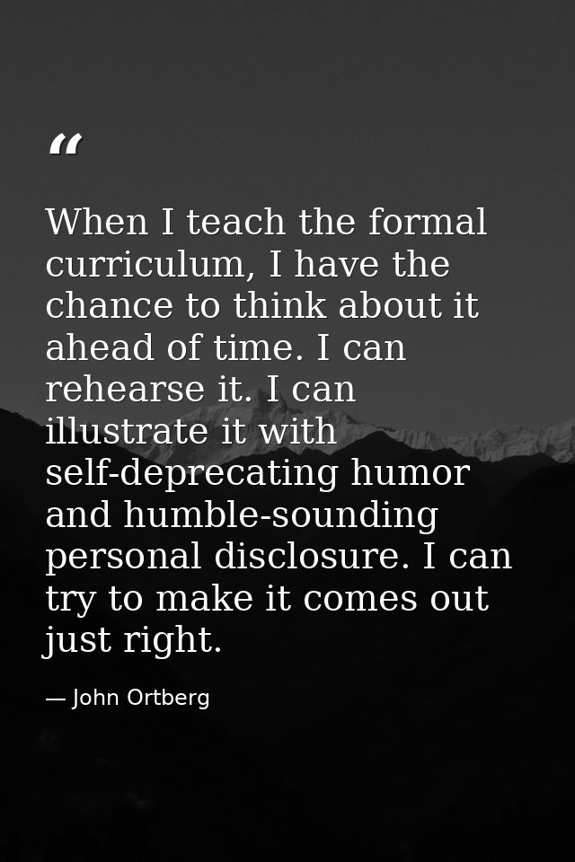 When I teach the formal curriculum, I have the chance to think about it ahead of time. I can rehearse it. I can illustra — John Ortberg