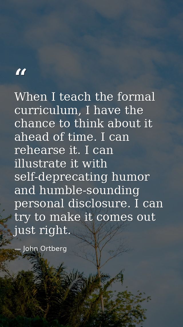 When I teach the formal curriculum, I have the chance to think about it ahead of time. I can rehearse it. I can illustra — John Ortberg