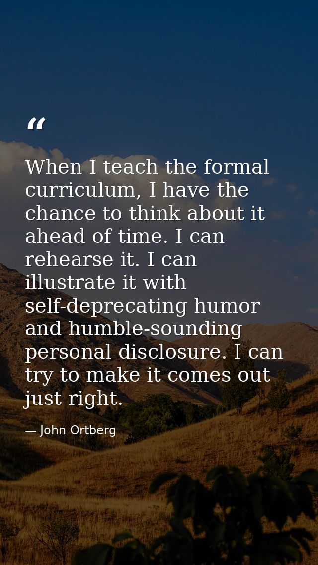 When I teach the formal curriculum, I have the chance to think about it ahead of time. I can rehearse it. I can illustra — John Ortberg