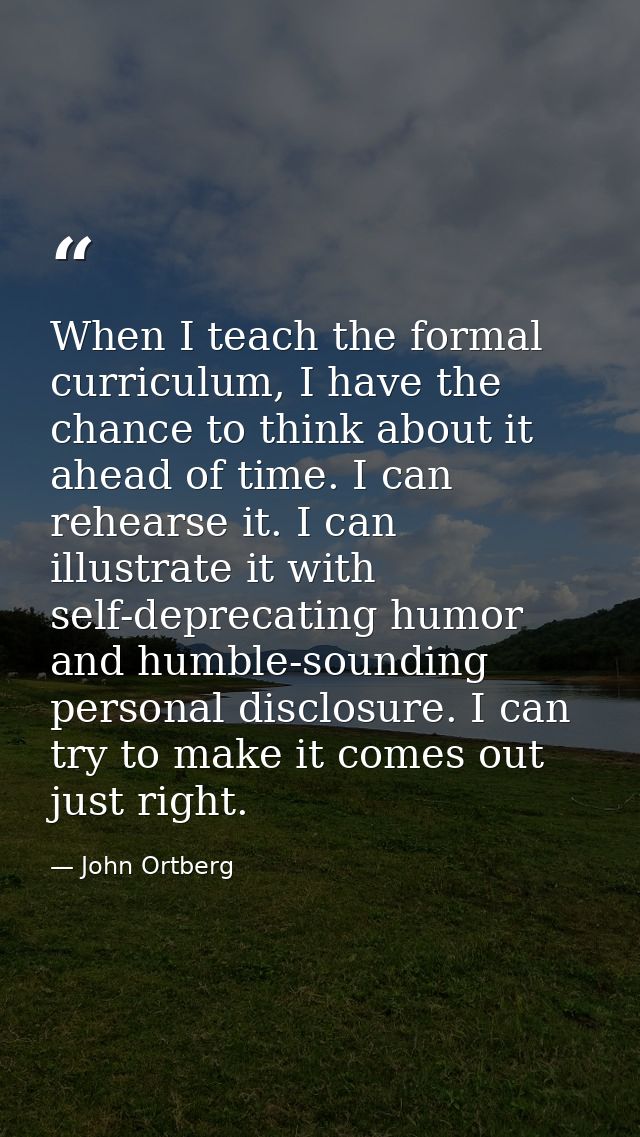 When I teach the formal curriculum, I have the chance to think about it ahead of time. I can rehearse it. I can illustra — John Ortberg
