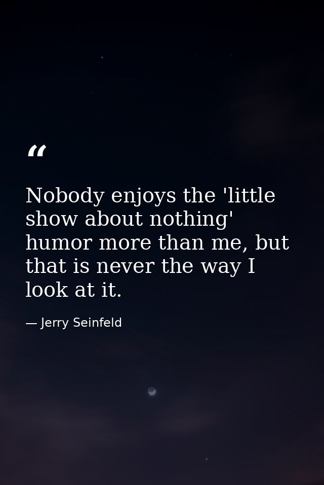 Nobody enjoys the 'little show about nothing' humor more than me, but that is never the way I look at it. — Jerry Seinfeld