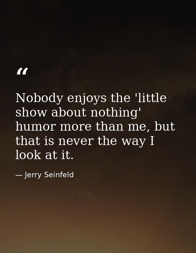 Nobody enjoys the 'little show about nothing' humor more than me, but that is never the way I look at it. — Jerry Seinfeld