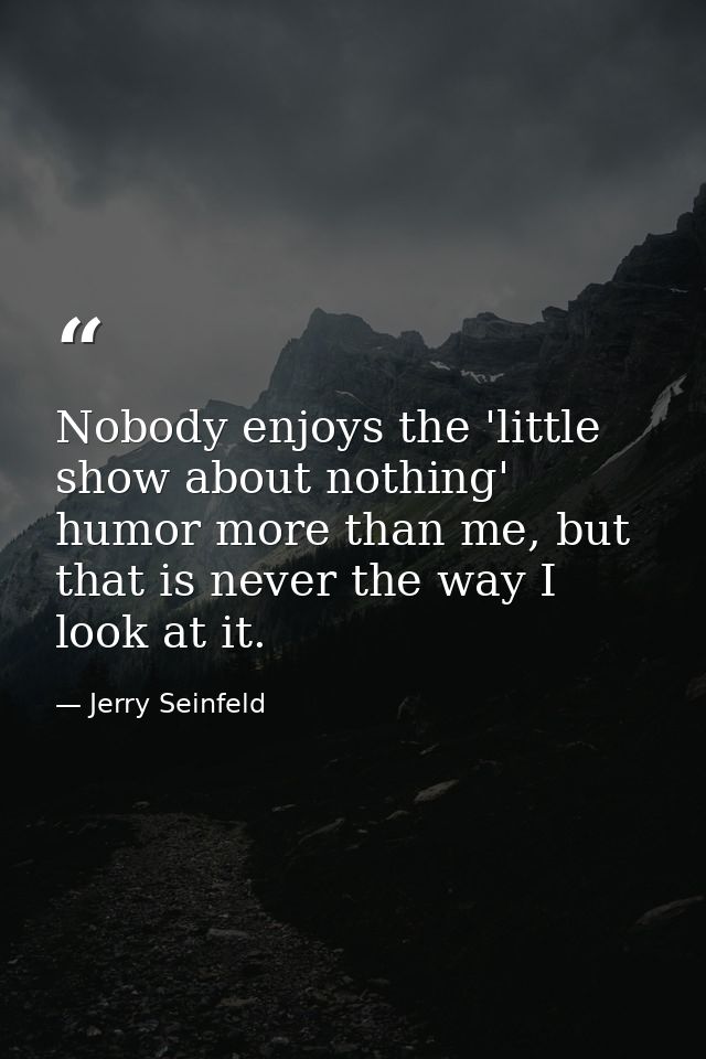 Nobody enjoys the 'little show about nothing' humor more than me, but that is never the way I look at it. — Jerry Seinfeld