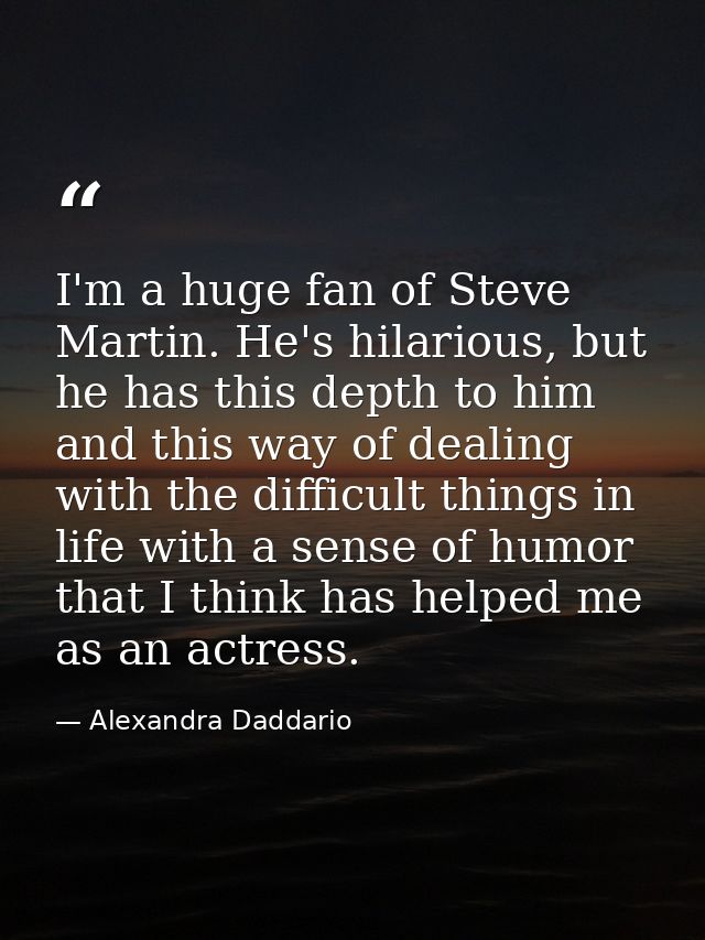 I'm a huge fan of Steve Martin. He's hilarious, but he has this depth to him and this way of dealing with the difficult  — Alexandra Daddario