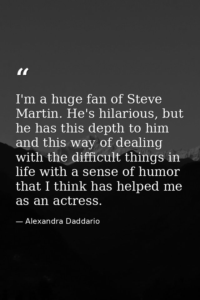 I'm a huge fan of Steve Martin. He's hilarious, but he has this depth to him and this way of dealing with the difficult  — Alexandra Daddario
