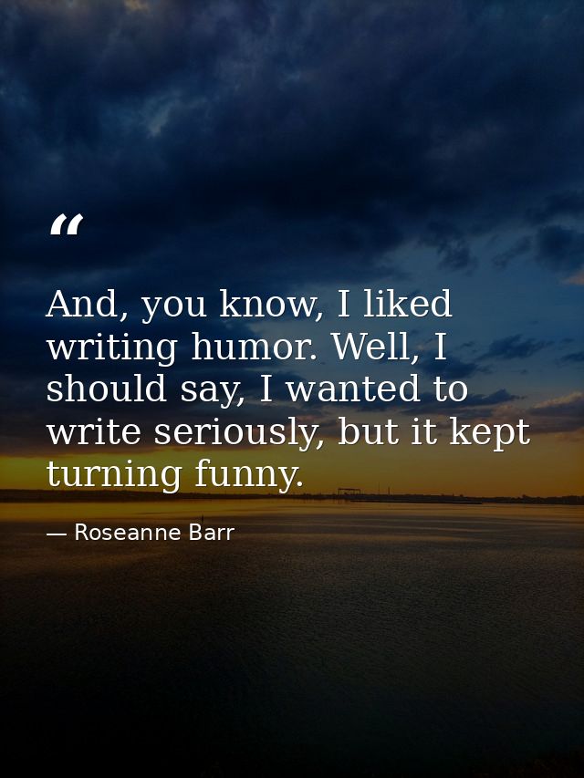 And, you know, I liked writing humor. Well, I should say, I wanted to write seriously, but it kept turning funny. — Roseanne Barr